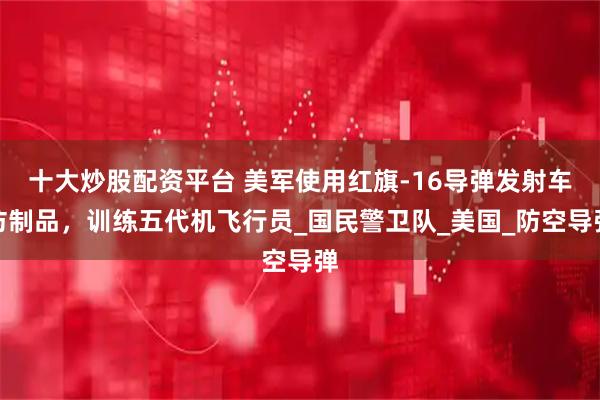 十大炒股配资平台 美军使用红旗-16导弹发射车仿制品，训练五代机飞行员_国民警卫队_美国_防空导弹