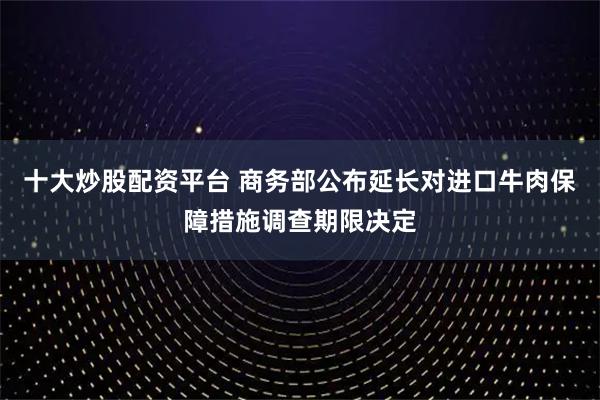 十大炒股配资平台 商务部公布延长对进口牛肉保障措施调查期限决定