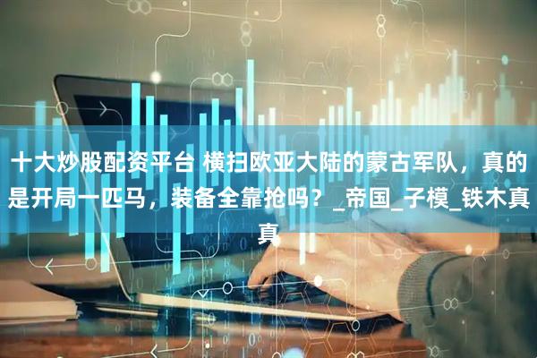 十大炒股配资平台 横扫欧亚大陆的蒙古军队,真的是开局一匹马,装备全靠抢吗?_帝国_子模_铁木真