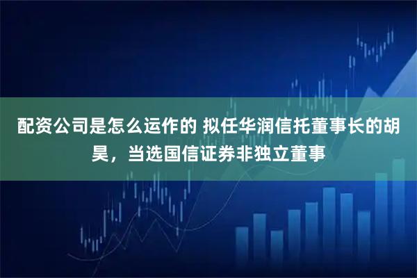 配资公司是怎么运作的 拟任华润信托董事长的胡昊,当选国信证券非独立董事