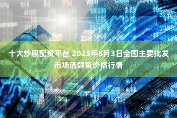 十大炒股配资平台 2025年8月3日全国主要批发市场活鲤鱼价格行情