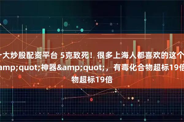 十大炒股配资平台 5克致死！很多上海人都喜欢的这个&quot;神器&quot;，有毒化合物超标19倍