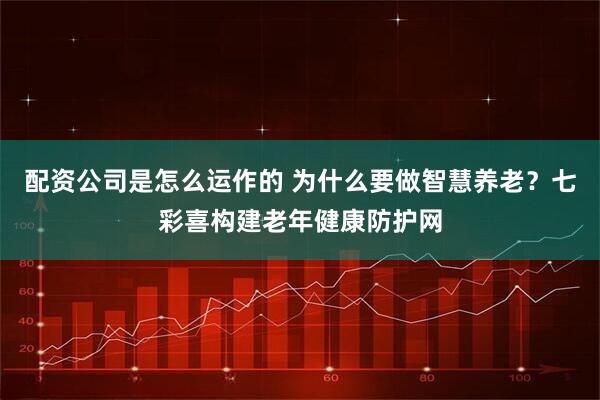 配资公司是怎么运作的 为什么要做智慧养老？七彩喜构建老年健康防护网