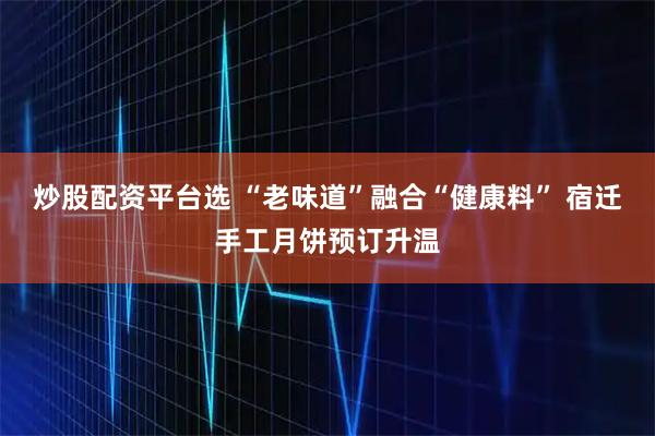 炒股配资平台选 “老味道”融合“健康料” 宿迁手工月饼预订升温