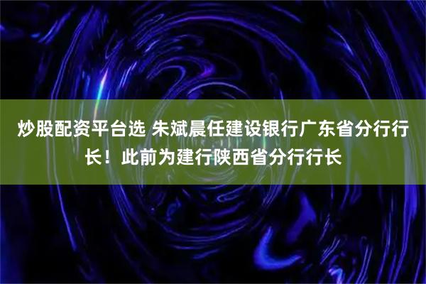 炒股配资平台选 朱斌晨任建设银行广东省分行行长！此前为建行陕西省分行行长