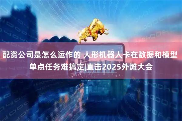 配资公司是怎么运作的 人形机器人卡在数据和模型 单点任务难搞定|直击2025外滩大会