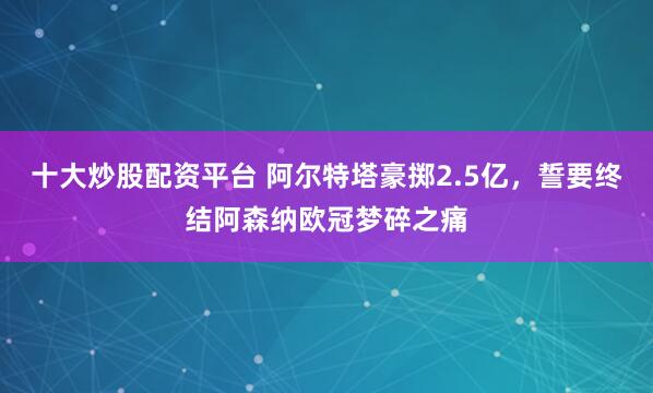 十大炒股配资平台 阿尔特塔豪掷2.5亿,誓要终结阿森纳欧冠梦碎之痛