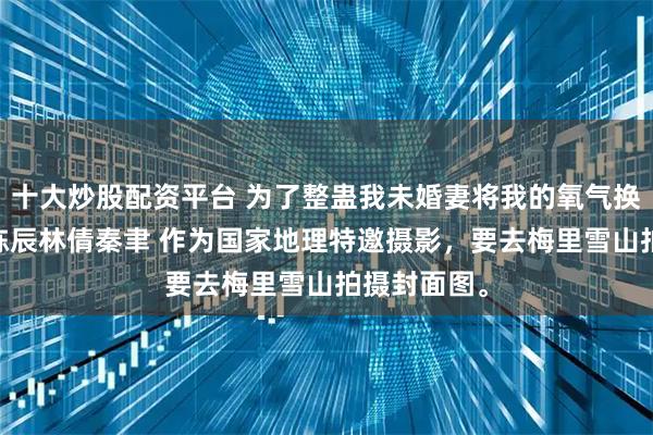 十大炒股配资平台 为了整蛊我未婚妻将我的氧气换成了氦气 陈辰林倩秦聿 作为国家地理特邀摄影，要去梅里雪山拍摄封面图。