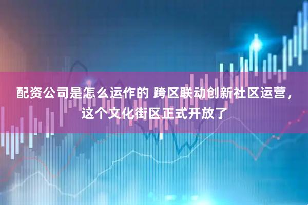 配资公司是怎么运作的 跨区联动创新社区运营，这个文化街区正式开放了