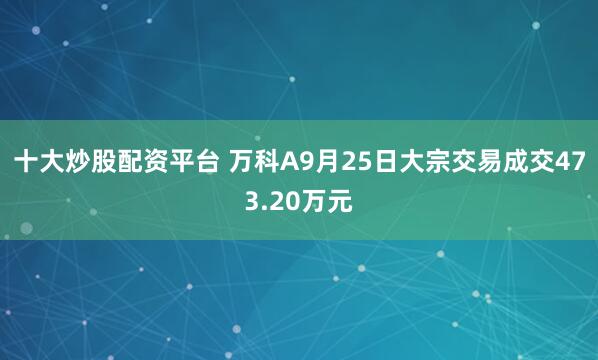 十大炒股配资平台 万科A9月25日大宗交易成交473.20万元