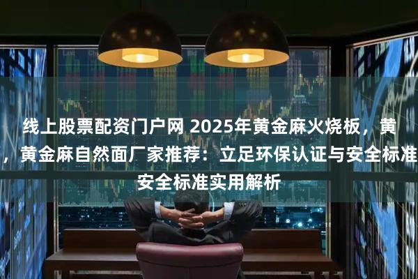 线上股票配资门户网 2025年黄金麻火烧板,黄金麻光面,黄金麻自然面厂家推荐:立足环保认证与安全标准实用解析
