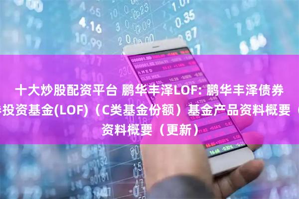 十大炒股配资平台 鹏华丰泽LOF: 鹏华丰泽债券型证券投资基金(LOF)（C类基金份额）基金产品资料概要（更新）