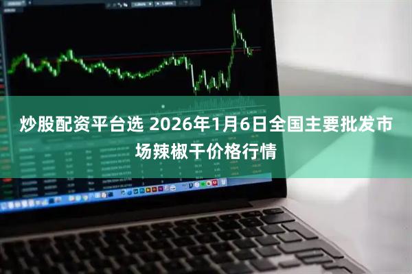 炒股配资平台选 2026年1月6日全国主要批发市场辣椒干价格行情