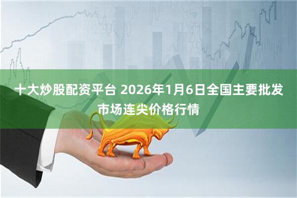 十大炒股配资平台 2026年1月6日全国主要批发市场连尖价格行情